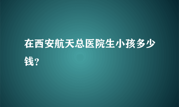 在西安航天总医院生小孩多少钱？