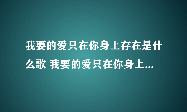 我要的爱只在你身上存在是什么歌 我要的爱只在你身上存在是什么歌的歌词