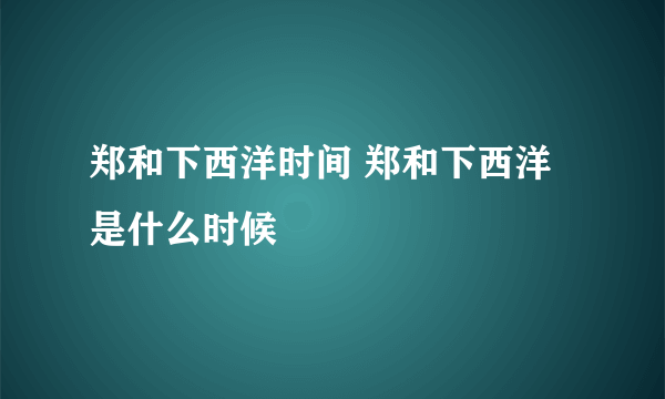 郑和下西洋时间 郑和下西洋是什么时候