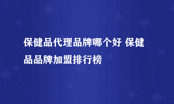 保健品代理品牌哪个好 保健品品牌加盟排行榜