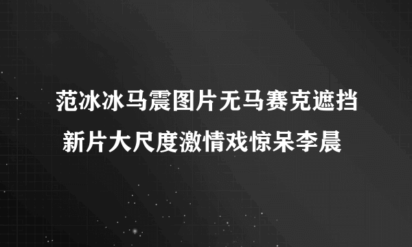 范冰冰马震图片无马赛克遮挡 新片大尺度激情戏惊呆李晨