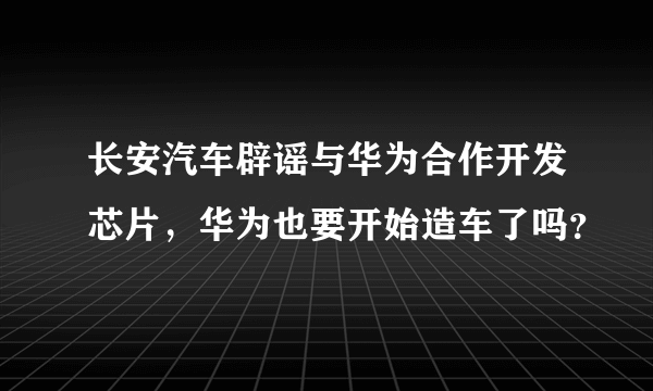 长安汽车辟谣与华为合作开发芯片，华为也要开始造车了吗？