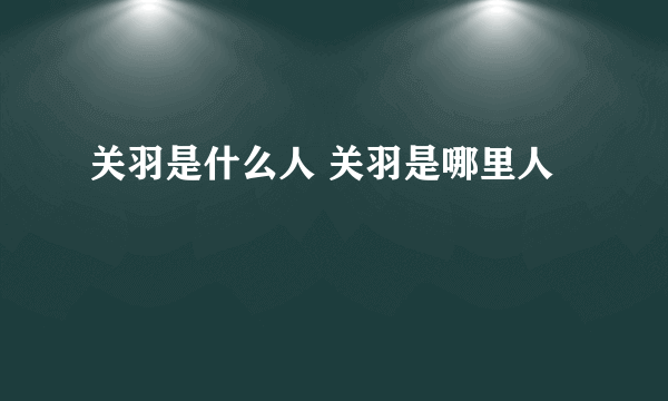 关羽是什么人 关羽是哪里人