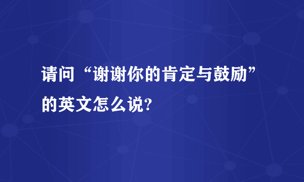 请问“谢谢你的肯定与鼓励”的英文怎么说?