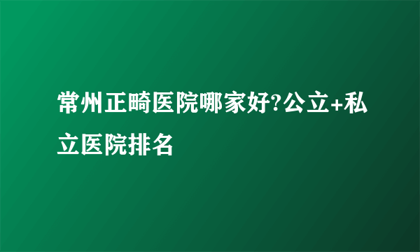 常州正畸医院哪家好?公立+私立医院排名