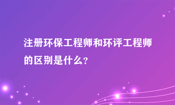 注册环保工程师和环评工程师的区别是什么？