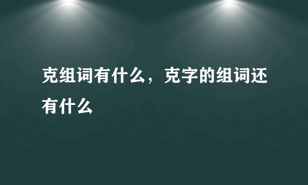 克组词有什么，克字的组词还有什么