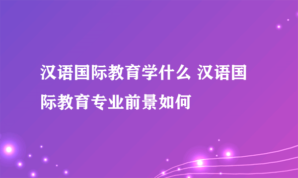 汉语国际教育学什么 汉语国际教育专业前景如何