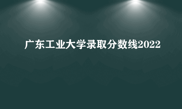 广东工业大学录取分数线2022