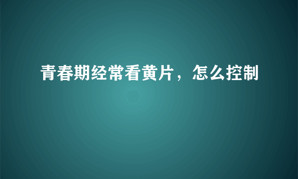 青春期经常看黄片，怎么控制