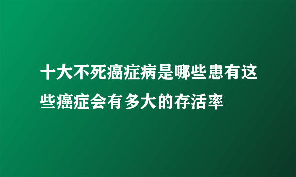 十大不死癌症病是哪些患有这些癌症会有多大的存活率