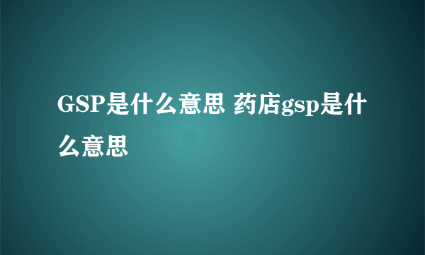 GSP是什么意思 药店gsp是什么意思