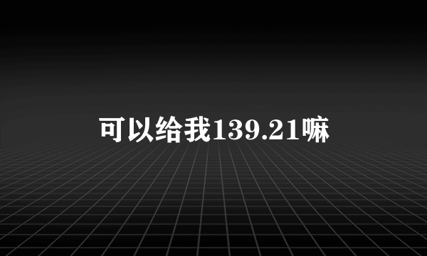 可以给我139.21嘛