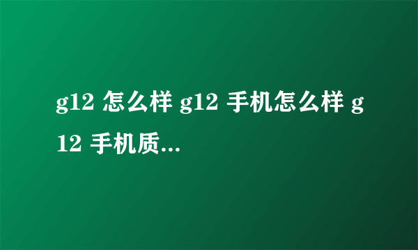 g12 怎么样 g12 手机怎么样 g12 手机质量怎么样