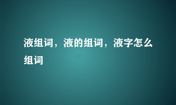 液组词，液的组词，液字怎么组词