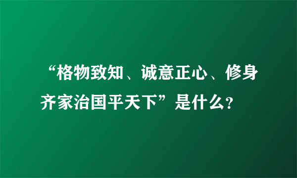 “格物致知、诚意正心、修身齐家治国平天下”是什么？