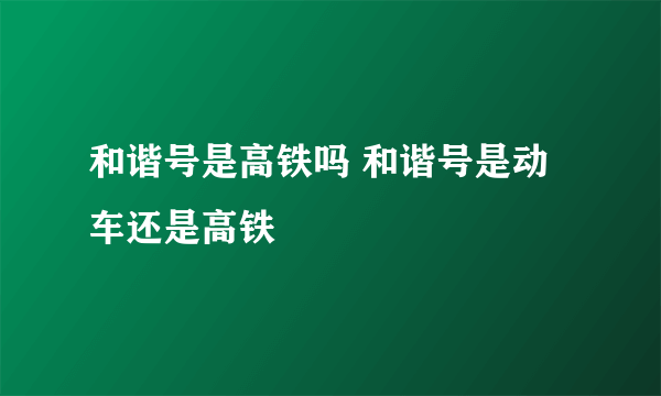 和谐号是高铁吗 和谐号是动车还是高铁