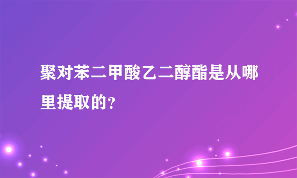 聚对苯二甲酸乙二醇酯是从哪里提取的？