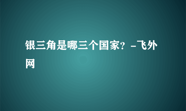 银三角是哪三个国家？-飞外网