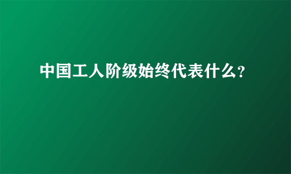 中国工人阶级始终代表什么？