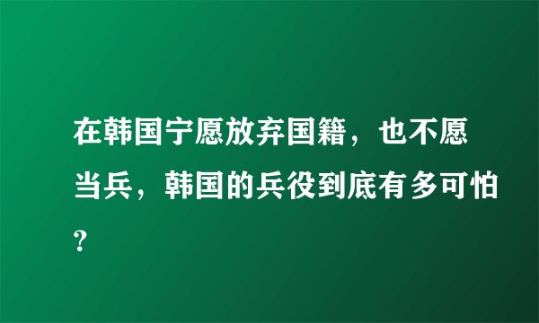 在韩国宁愿放弃国籍，也不愿当兵，韩国的兵役到底有多可怕？