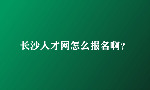 长沙人才网怎么报名啊？