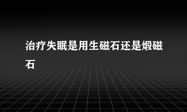 治疗失眠是用生磁石还是煅磁石