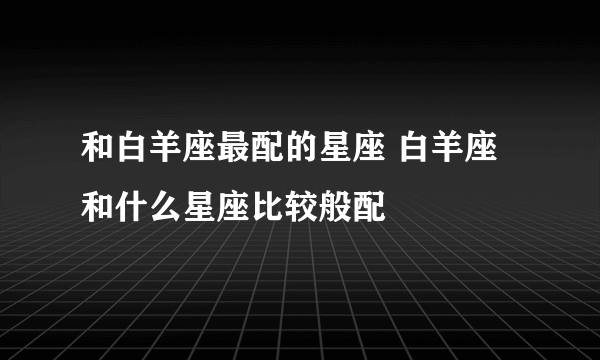 和白羊座最配的星座 白羊座和什么星座比较般配