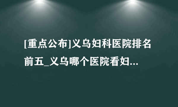 [重点公布]义乌妇科医院排名前五_义乌哪个医院看妇科炎症好