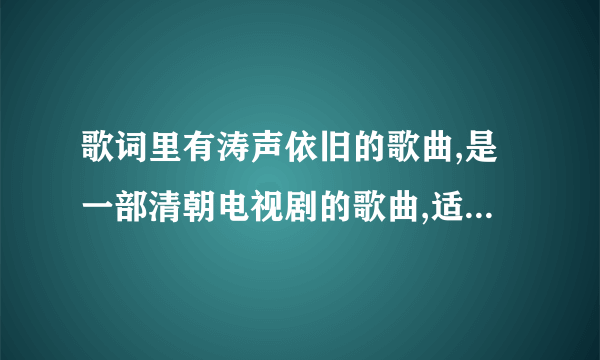 歌词里有涛声依旧的歌曲,是一部清朝电视剧的歌曲,适个女的唱的,不是毛宁的涛声依旧，也不是前辈写的歌