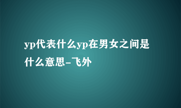 yp代表什么yp在男女之间是什么意思-飞外