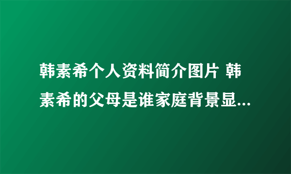 韩素希个人资料简介图片 韩素希的父母是谁家庭背景显赫是真的吗