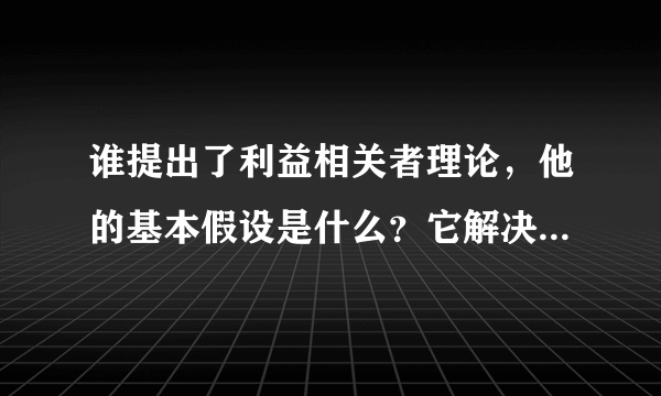 谁提出了利益相关者理论，他的基本假设是什么？它解决了哪些方面的问题？它的提出具有什么样的利益？