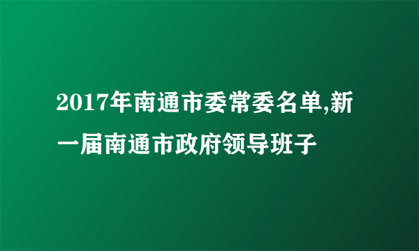 2017年南通市委常委名单,新一届南通市政府领导班子