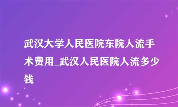 武汉大学人民医院东院人流手术费用_武汉人民医院人流多少钱