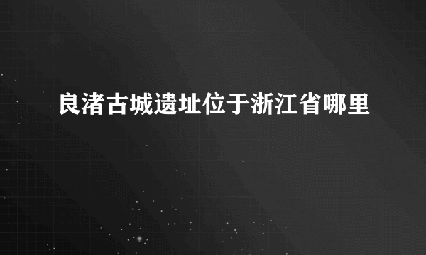 良渚古城遗址位于浙江省哪里