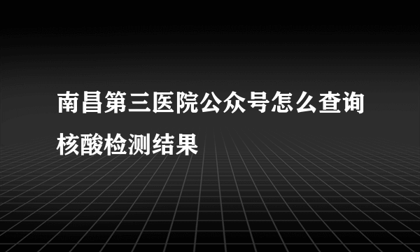 南昌第三医院公众号怎么查询核酸检测结果