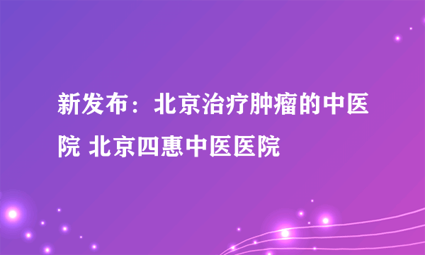 新发布：北京治疗肿瘤的中医院 北京四惠中医医院