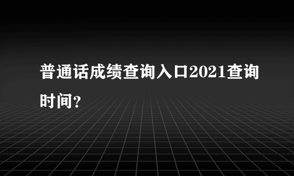 普通话成绩查询入口2021查询时间？