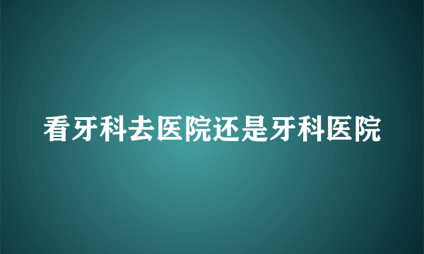 看牙科去医院还是牙科医院