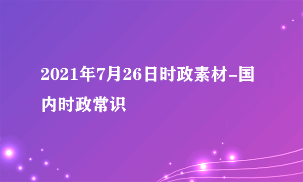 2021年7月26日时政素材-国内时政常识