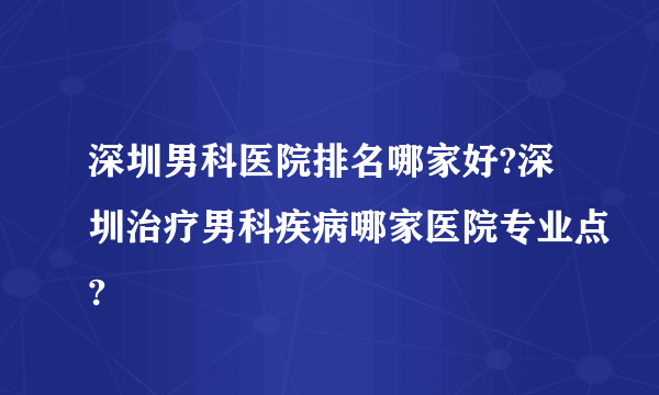 深圳男科医院排名哪家好?深圳治疗男科疾病哪家医院专业点?