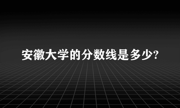 安徽大学的分数线是多少?