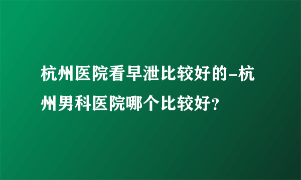 杭州医院看早泄比较好的-杭州男科医院哪个比较好？