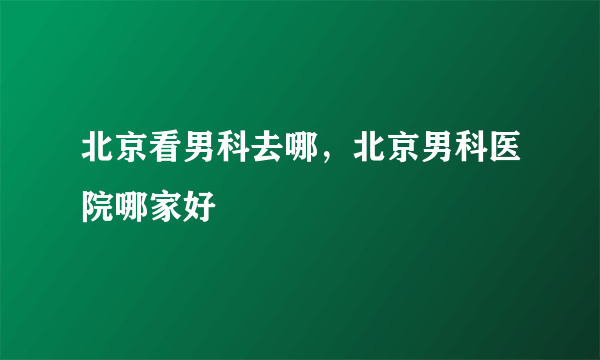 北京看男科去哪，北京男科医院哪家好