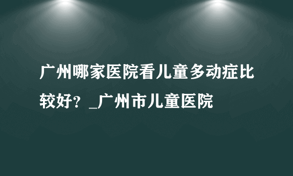 广州哪家医院看儿童多动症比较好？_广州市儿童医院