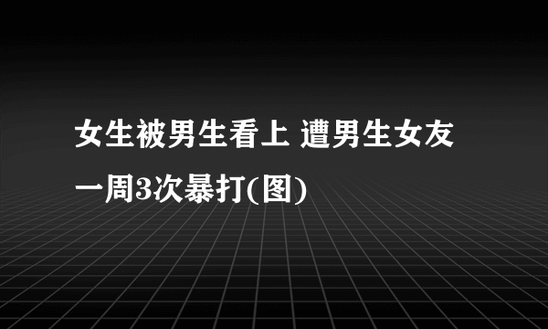 女生被男生看上 遭男生女友一周3次暴打(图)