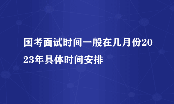 国考面试时间一般在几月份2023年具体时间安排