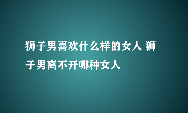 狮子男喜欢什么样的女人 狮子男离不开哪种女人