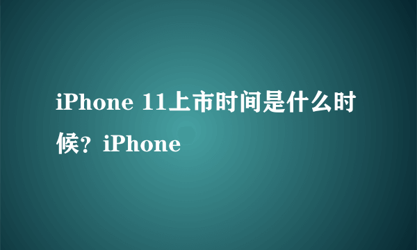 iPhone 11上市时间是什么时候？iPhone